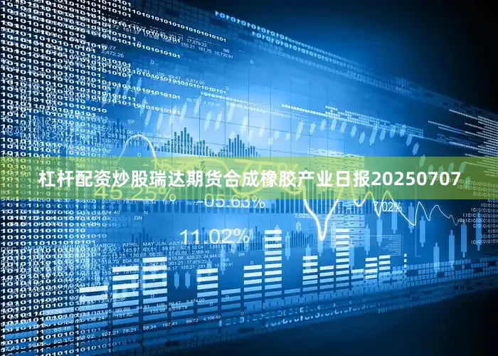 杠杆配资炒股瑞达期货合成橡胶产业日报20250707