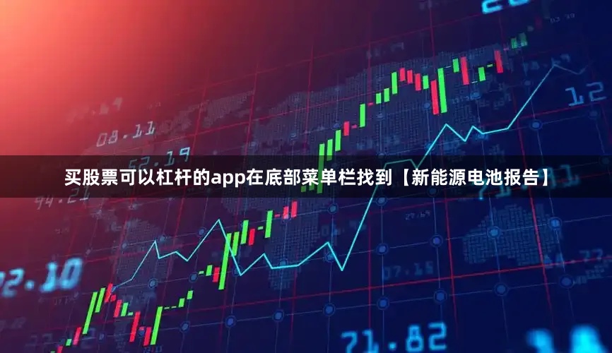 买股票可以杠杆的app在底部菜单栏找到【新能源电池报告】