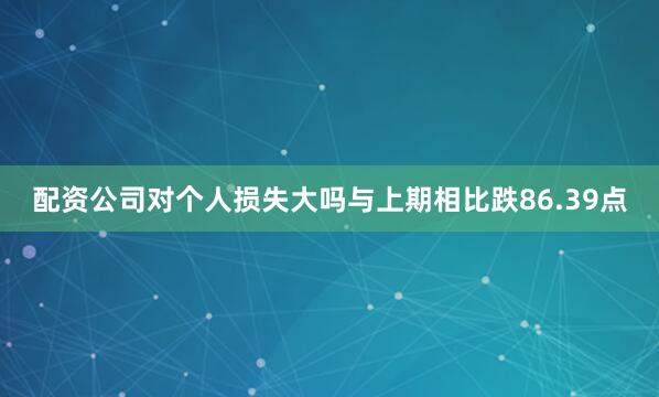 配资公司对个人损失大吗与上期相比跌86.39点
