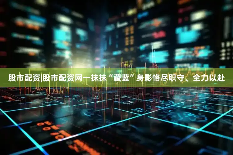 股市配资|股市配资网一抹抹“藏蓝”身影恪尽职守、全力以赴