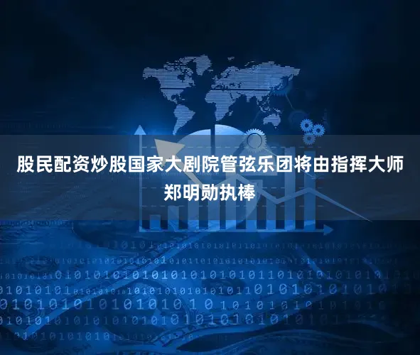 股民配资炒股国家大剧院管弦乐团将由指挥大师郑明勋执棒