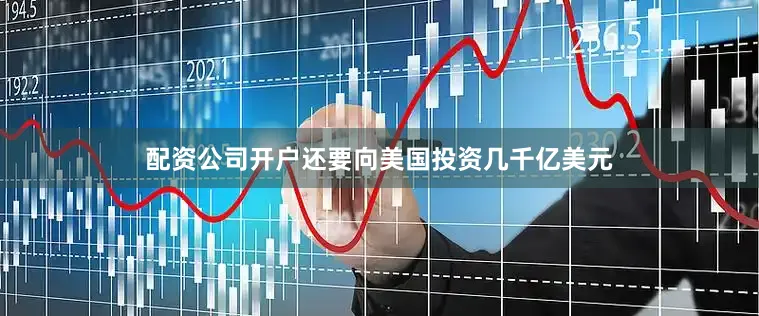 配资公司开户还要向美国投资几千亿美元