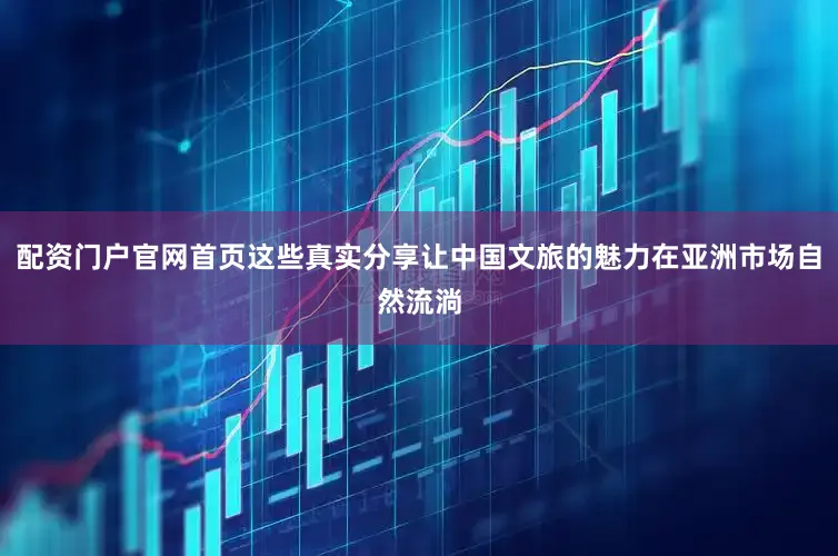 配资门户官网首页这些真实分享让中国文旅的魅力在亚洲市场自然流淌